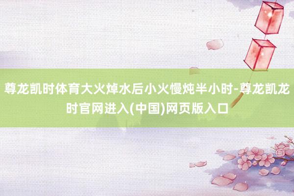 尊龙凯时体育大火焯水后小火慢炖半小时-尊龙凯龙时官网进入(中国)网页版入口
