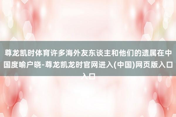 尊龙凯时体育许多海外友东谈主和他们的遗属在中国度喻户晓-尊龙凯龙时官网进入(中国)网页版入口