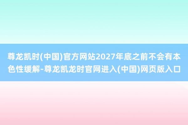 尊龙凯时(中国)官方网站2027年底之前不会有本色性缓解-尊龙凯龙时官网进入(中国)网页版入口