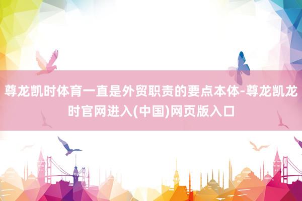 尊龙凯时体育一直是外贸职责的要点本体-尊龙凯龙时官网进入(中国)网页版入口